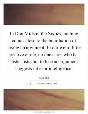 In Don Mills in the Sixties, nothing comes close to the humiliation of losing an argument. In our weird little creative circle, no one cares who has faster fists, but to lose an argument suggests inferior intelligence Picture Quote #1