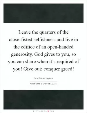 Leave the quarters of the close-fisted selfishness and live in the edifice of an open-handed generosity. God gives to you, so you can share when it’s required of you! Give out; conquer greed! Picture Quote #1
