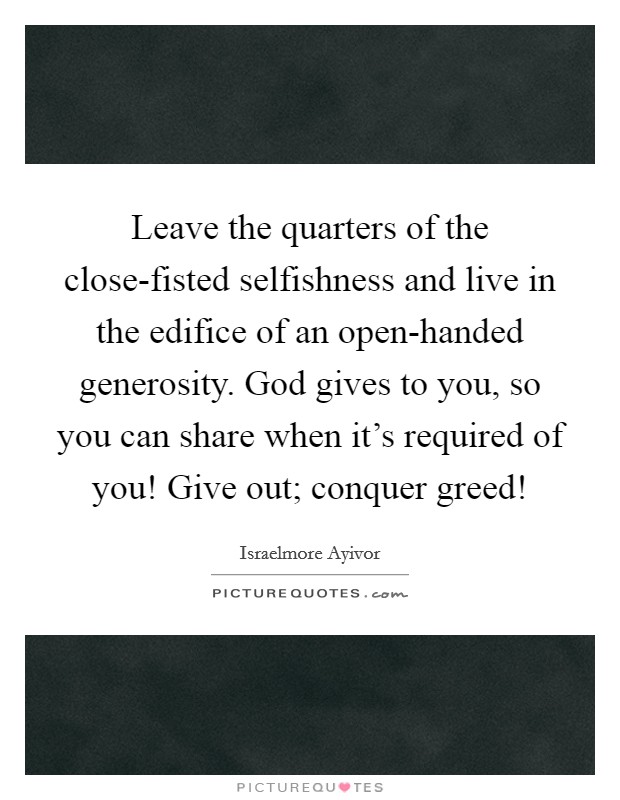 Leave the quarters of the close-fisted selfishness and live in the edifice of an open-handed generosity. God gives to you, so you can share when it's required of you! Give out; conquer greed! Picture Quote #1