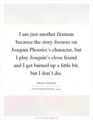 I am just another fireman because the story focuses on Joaquin Phoenix’s character, but I play Joaquin’s close friend and I get burned up a little bit, but I don’t die Picture Quote #1