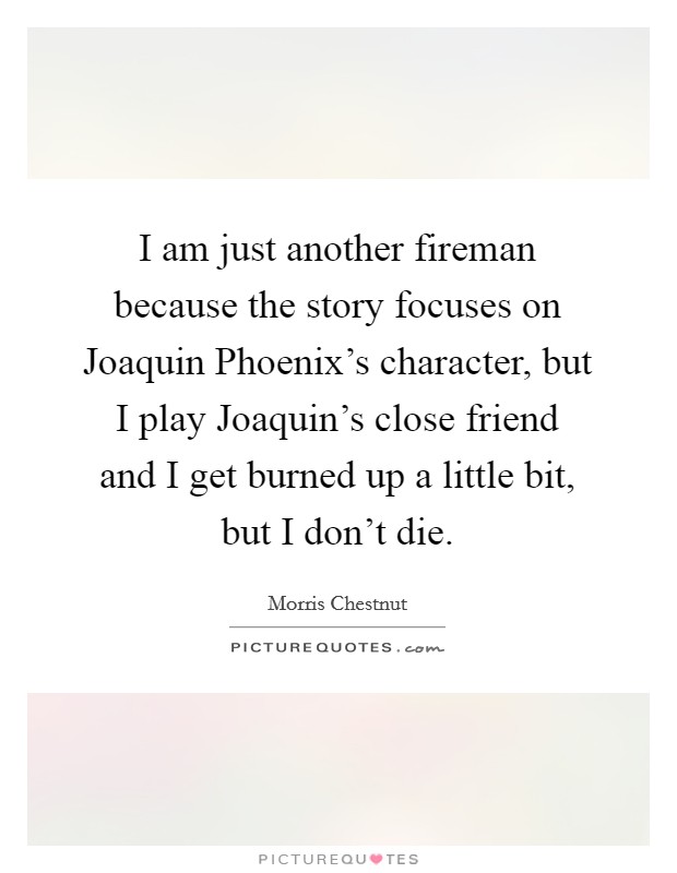 I am just another fireman because the story focuses on Joaquin Phoenix's character, but I play Joaquin's close friend and I get burned up a little bit, but I don't die. Picture Quote #1