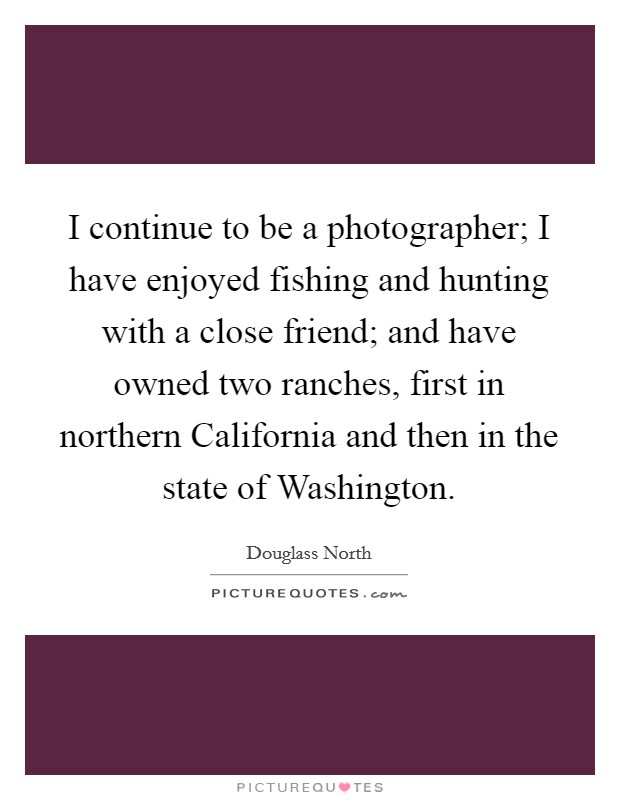 I continue to be a photographer; I have enjoyed fishing and hunting with a close friend; and have owned two ranches, first in northern California and then in the state of Washington. Picture Quote #1