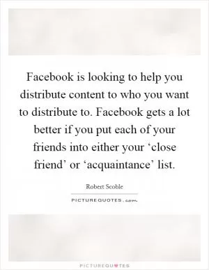 Facebook is looking to help you distribute content to who you want to distribute to. Facebook gets a lot better if you put each of your friends into either your ‘close friend’ or ‘acquaintance’ list Picture Quote #1