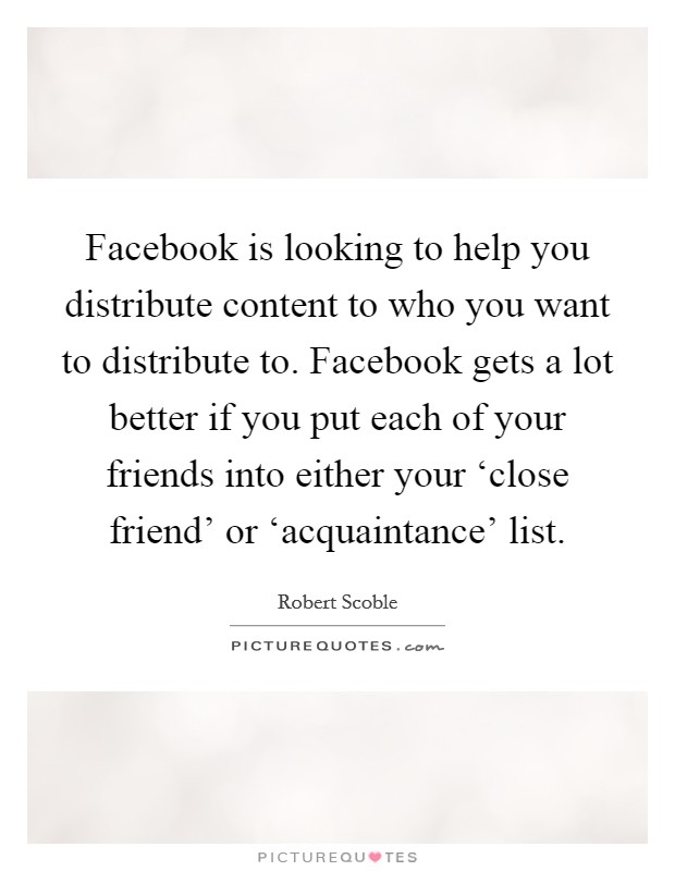 Facebook is looking to help you distribute content to who you want to distribute to. Facebook gets a lot better if you put each of your friends into either your ‘close friend' or ‘acquaintance' list. Picture Quote #1