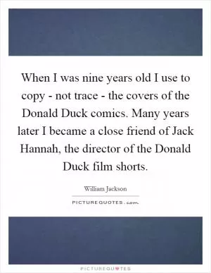 When I was nine years old I use to copy - not trace - the covers of the Donald Duck comics. Many years later I became a close friend of Jack Hannah, the director of the Donald Duck film shorts Picture Quote #1