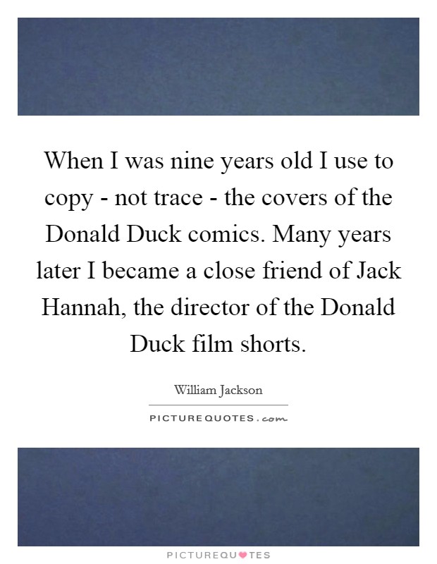 When I was nine years old I use to copy - not trace - the covers of the Donald Duck comics. Many years later I became a close friend of Jack Hannah, the director of the Donald Duck film shorts. Picture Quote #1
