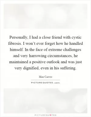 Personally, I had a close friend with cystic fibrosis. I won’t ever forget how he handled himself. In the face of extreme challenges and very harrowing circumstances, he maintained a positive outlook and was just very dignified, even in his suffering Picture Quote #1