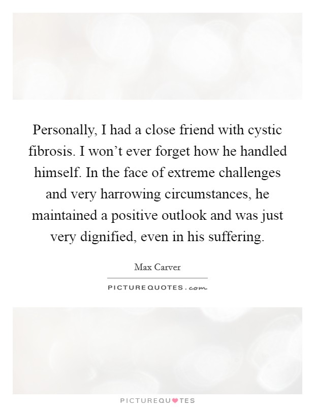Personally, I had a close friend with cystic fibrosis. I won't ever forget how he handled himself. In the face of extreme challenges and very harrowing circumstances, he maintained a positive outlook and was just very dignified, even in his suffering. Picture Quote #1