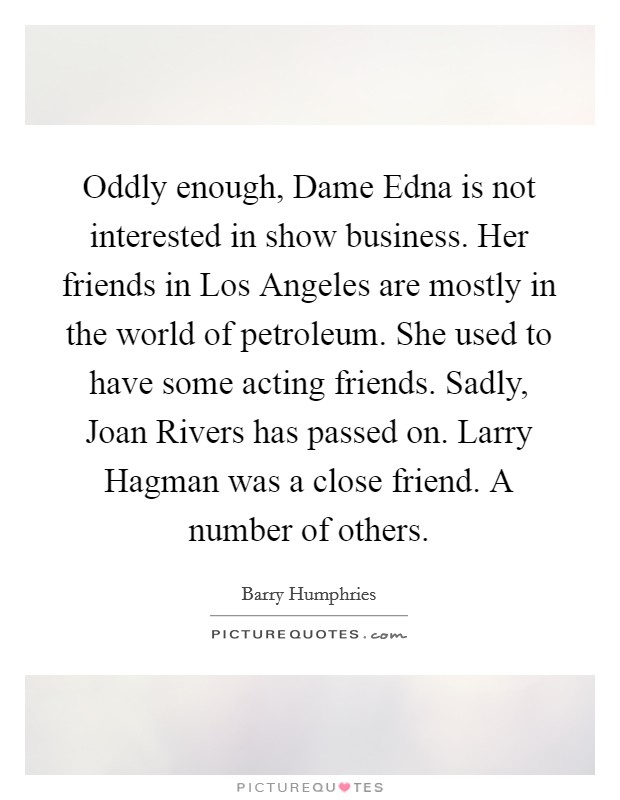 Oddly enough, Dame Edna is not interested in show business. Her friends in Los Angeles are mostly in the world of petroleum. She used to have some acting friends. Sadly, Joan Rivers has passed on. Larry Hagman was a close friend. A number of others. Picture Quote #1