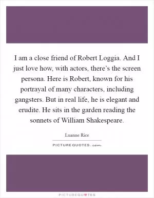 I am a close friend of Robert Loggia. And I just love how, with actors, there’s the screen persona. Here is Robert, known for his portrayal of many characters, including gangsters. But in real life, he is elegant and erudite. He sits in the garden reading the sonnets of William Shakespeare Picture Quote #1