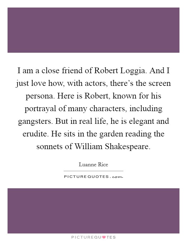 I am a close friend of Robert Loggia. And I just love how, with actors, there's the screen persona. Here is Robert, known for his portrayal of many characters, including gangsters. But in real life, he is elegant and erudite. He sits in the garden reading the sonnets of William Shakespeare. Picture Quote #1