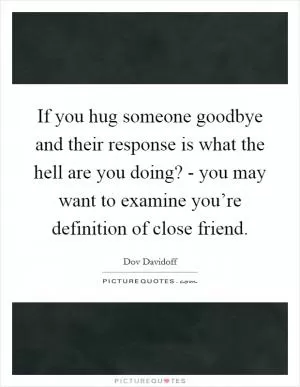 If you hug someone goodbye and their response is what the hell are you doing? - you may want to examine you’re definition of close friend Picture Quote #1