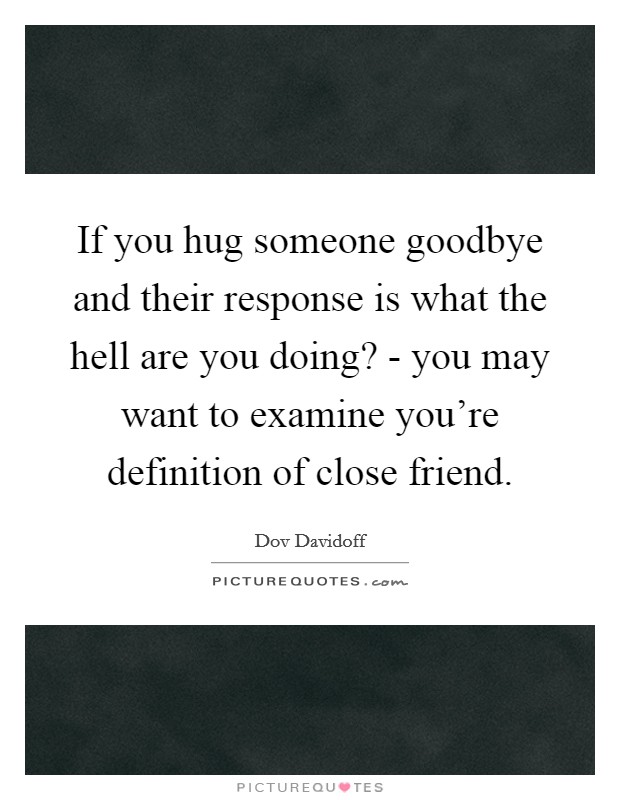 If you hug someone goodbye and their response is what the hell are you doing? - you may want to examine you're definition of close friend. Picture Quote #1
