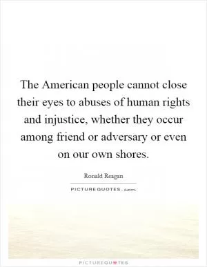 The American people cannot close their eyes to abuses of human rights and injustice, whether they occur among friend or adversary or even on our own shores Picture Quote #1
