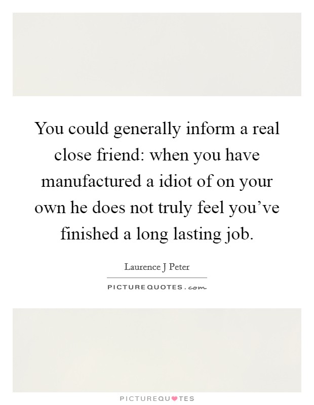 You could generally inform a real close friend: when you have manufactured a idiot of on your own he does not truly feel you've finished a long lasting job. Picture Quote #1