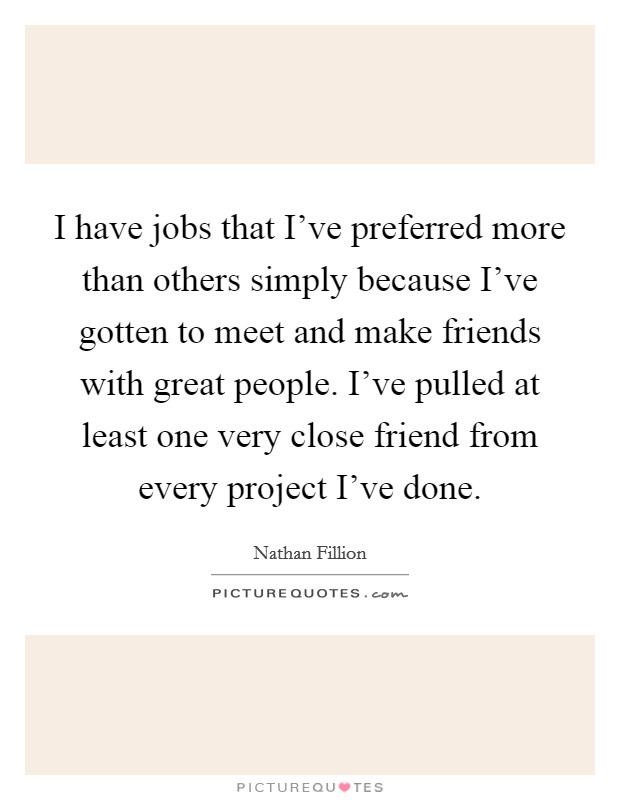 I have jobs that I've preferred more than others simply because I've gotten to meet and make friends with great people. I've pulled at least one very close friend from every project I've done. Picture Quote #1