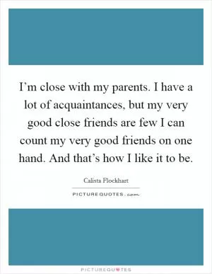 I’m close with my parents. I have a lot of acquaintances, but my very good close friends are few I can count my very good friends on one hand. And that’s how I like it to be Picture Quote #1