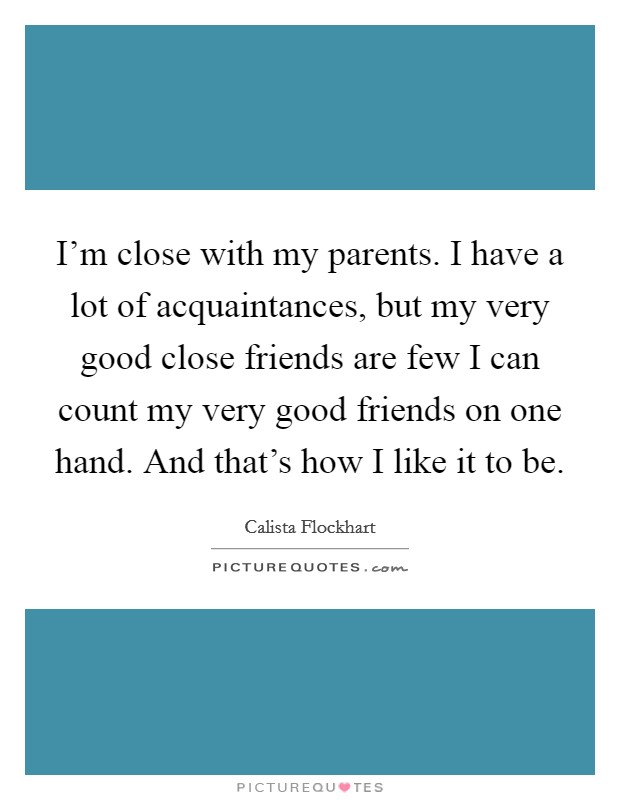 I'm close with my parents. I have a lot of acquaintances, but my very good close friends are few I can count my very good friends on one hand. And that's how I like it to be. Picture Quote #1