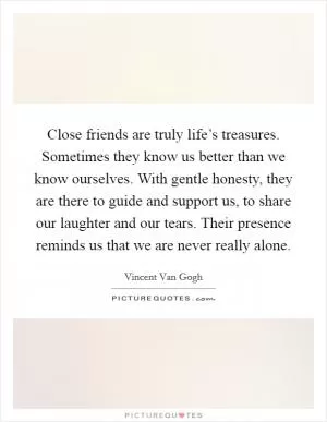 Close friends are truly life’s treasures. Sometimes they know us better than we know ourselves. With gentle honesty, they are there to guide and support us, to share our laughter and our tears. Their presence reminds us that we are never really alone Picture Quote #1