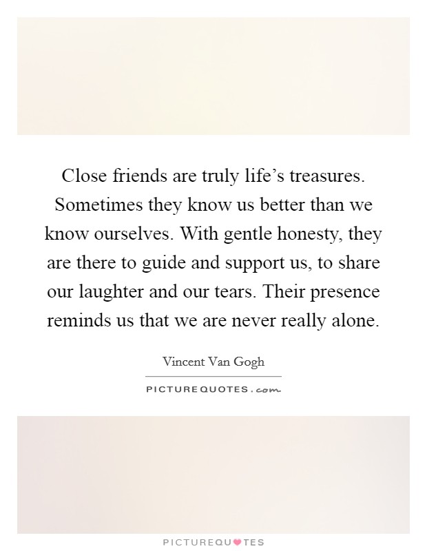 Close friends are truly life's treasures. Sometimes they know us better than we know ourselves. With gentle honesty, they are there to guide and support us, to share our laughter and our tears. Their presence reminds us that we are never really alone. Picture Quote #1