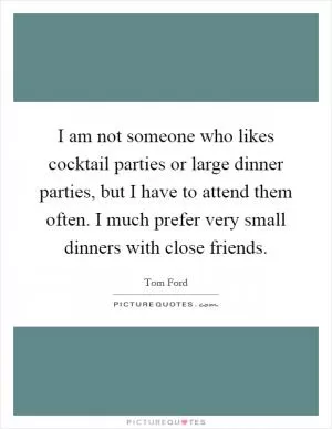 I am not someone who likes cocktail parties or large dinner parties, but I have to attend them often. I much prefer very small dinners with close friends Picture Quote #1