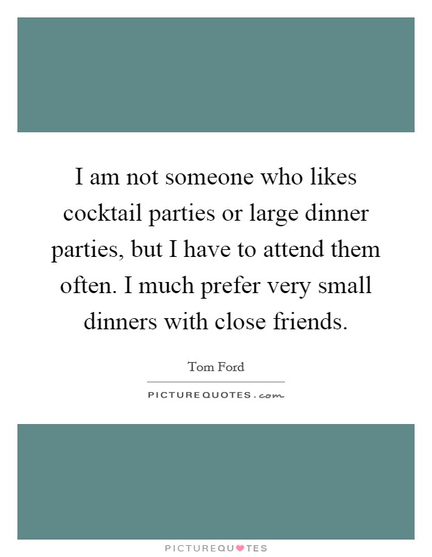 I am not someone who likes cocktail parties or large dinner parties, but I have to attend them often. I much prefer very small dinners with close friends. Picture Quote #1
