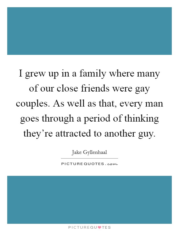 I grew up in a family where many of our close friends were gay couples. As well as that, every man goes through a period of thinking they're attracted to another guy. Picture Quote #1