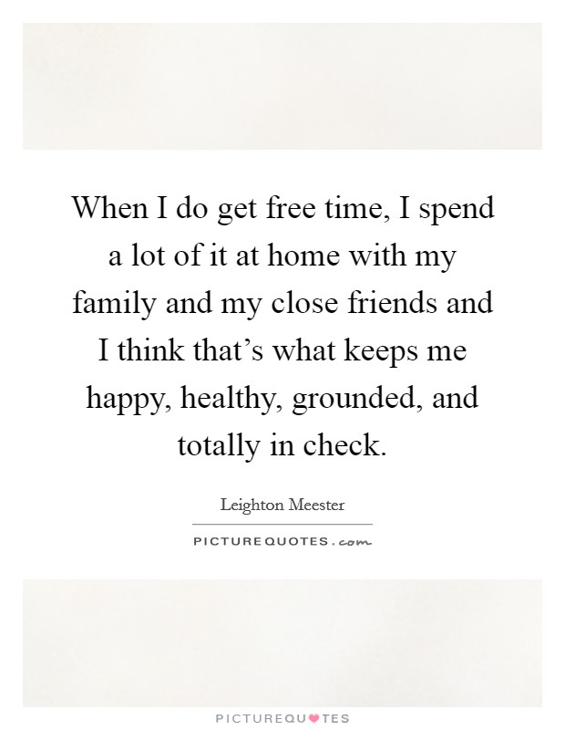 When I do get free time, I spend a lot of it at home with my family and my close friends and I think that's what keeps me happy, healthy, grounded, and totally in check. Picture Quote #1