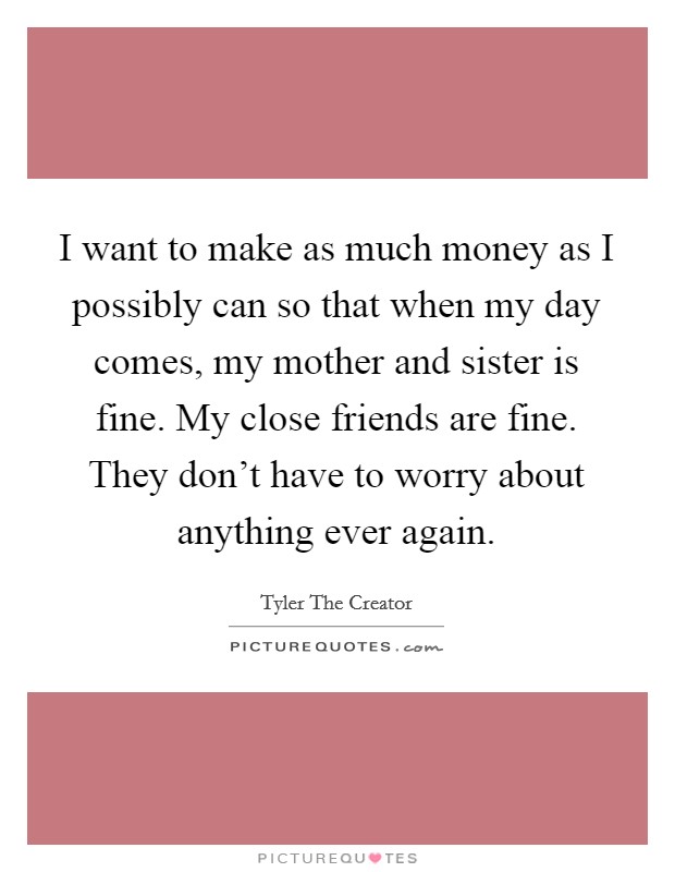 I want to make as much money as I possibly can so that when my day comes, my mother and sister is fine. My close friends are fine. They don't have to worry about anything ever again. Picture Quote #1