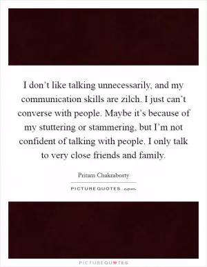 I don’t like talking unnecessarily, and my communication skills are zilch. I just can’t converse with people. Maybe it’s because of my stuttering or stammering, but I’m not confident of talking with people. I only talk to very close friends and family Picture Quote #1
