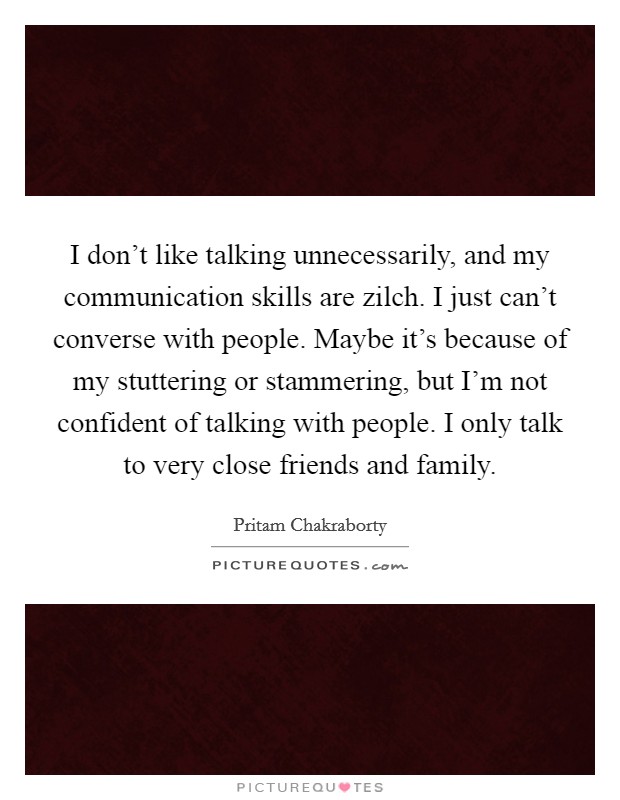 I don't like talking unnecessarily, and my communication skills are zilch. I just can't converse with people. Maybe it's because of my stuttering or stammering, but I'm not confident of talking with people. I only talk to very close friends and family. Picture Quote #1