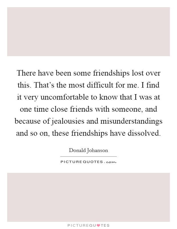 There have been some friendships lost over this. That's the most difficult for me. I find it very uncomfortable to know that I was at one time close friends with someone, and because of jealousies and misunderstandings and so on, these friendships have dissolved. Picture Quote #1