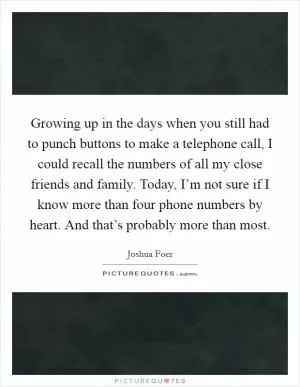Growing up in the days when you still had to punch buttons to make a telephone call, I could recall the numbers of all my close friends and family. Today, I’m not sure if I know more than four phone numbers by heart. And that’s probably more than most Picture Quote #1