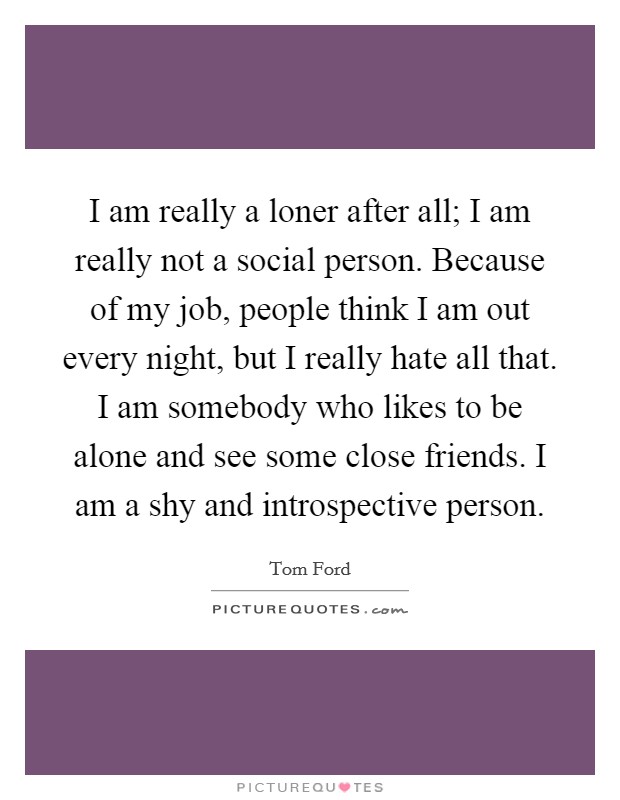 I am really a loner after all; I am really not a social person. Because of my job, people think I am out every night, but I really hate all that. I am somebody who likes to be alone and see some close friends. I am a shy and introspective person. Picture Quote #1