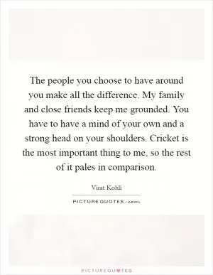 The people you choose to have around you make all the difference. My family and close friends keep me grounded. You have to have a mind of your own and a strong head on your shoulders. Cricket is the most important thing to me, so the rest of it pales in comparison Picture Quote #1