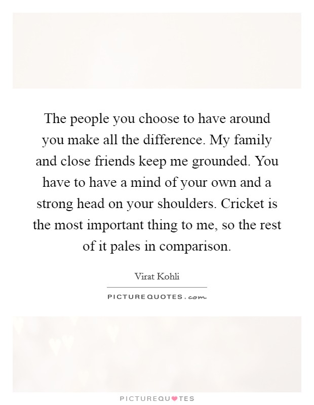 The people you choose to have around you make all the difference. My family and close friends keep me grounded. You have to have a mind of your own and a strong head on your shoulders. Cricket is the most important thing to me, so the rest of it pales in comparison. Picture Quote #1