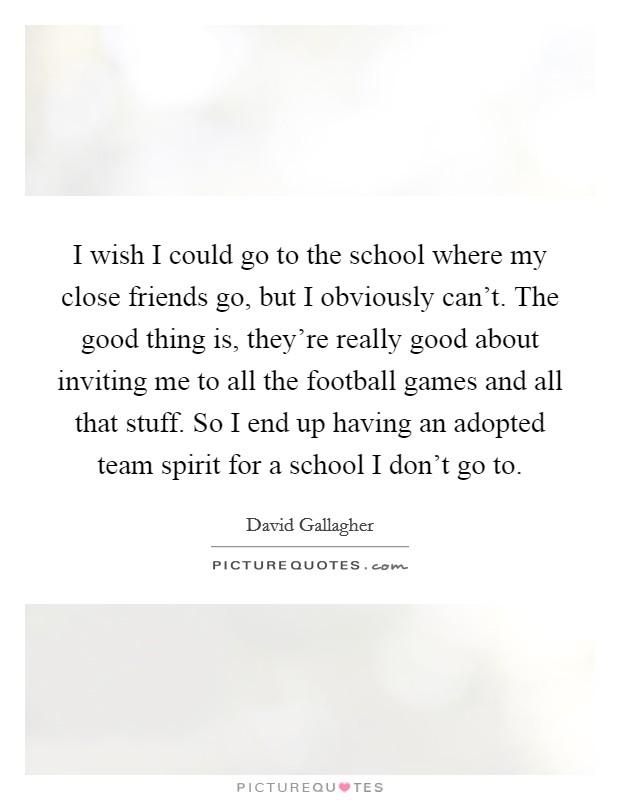 I wish I could go to the school where my close friends go, but I obviously can't. The good thing is, they're really good about inviting me to all the football games and all that stuff. So I end up having an adopted team spirit for a school I don't go to. Picture Quote #1