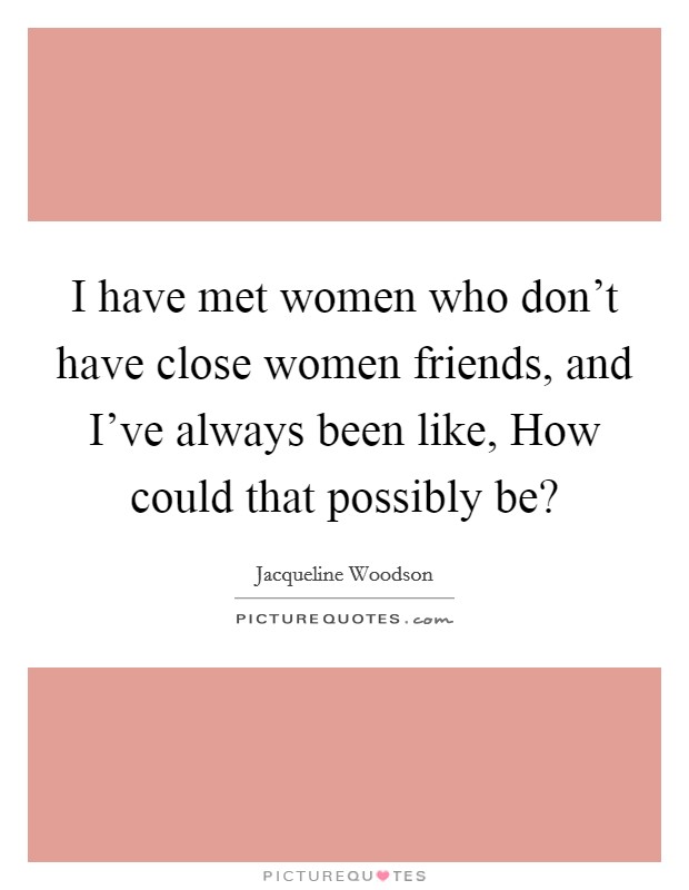 I have met women who don't have close women friends, and I've always been like, How could that possibly be? Picture Quote #1