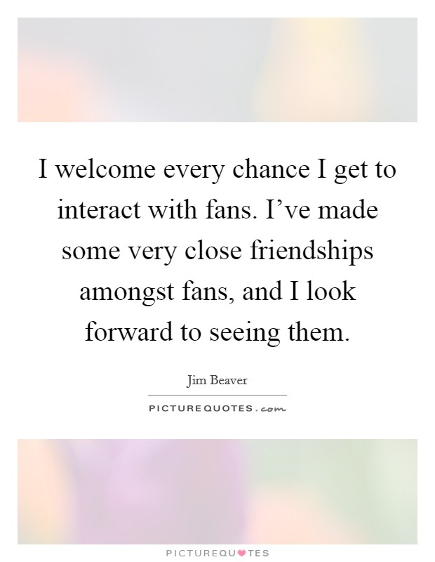 I welcome every chance I get to interact with fans. I've made some very close friendships amongst fans, and I look forward to seeing them. Picture Quote #1