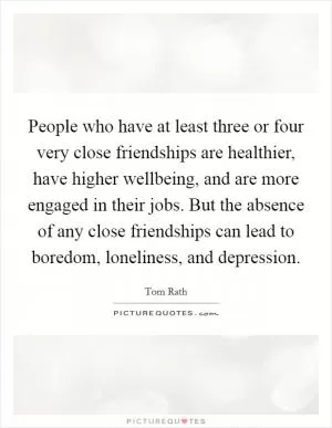 People who have at least three or four very close friendships are healthier, have higher wellbeing, and are more engaged in their jobs. But the absence of any close friendships can lead to boredom, loneliness, and depression Picture Quote #1