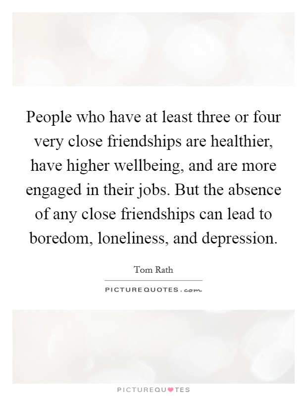 People who have at least three or four very close friendships are healthier, have higher wellbeing, and are more engaged in their jobs. But the absence of any close friendships can lead to boredom, loneliness, and depression. Picture Quote #1