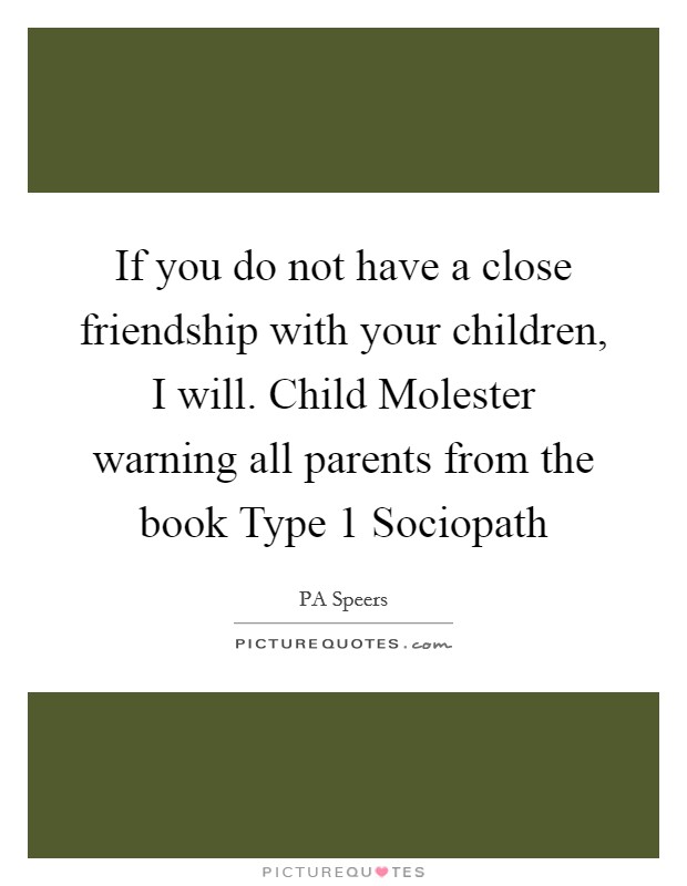 If you do not have a close friendship with your children, I will. Child Molester warning all parents from the book Type 1 Sociopath Picture Quote #1