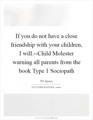 If you do not have a close friendship with your children, I will.--Child Molester warning all parents from the book Type 1 Sociopath Picture Quote #1