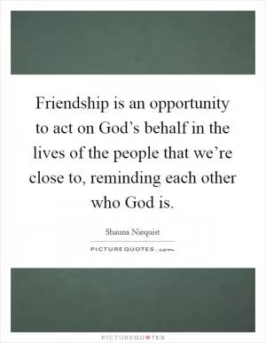 Friendship is an opportunity to act on God’s behalf in the lives of the people that we’re close to, reminding each other who God is Picture Quote #1