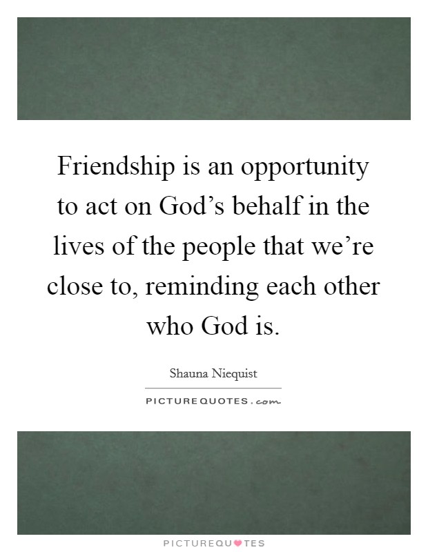 Friendship is an opportunity to act on God's behalf in the lives of the people that we're close to, reminding each other who God is. Picture Quote #1