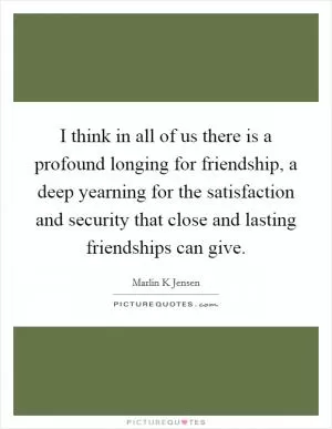 I think in all of us there is a profound longing for friendship, a deep yearning for the satisfaction and security that close and lasting friendships can give Picture Quote #1