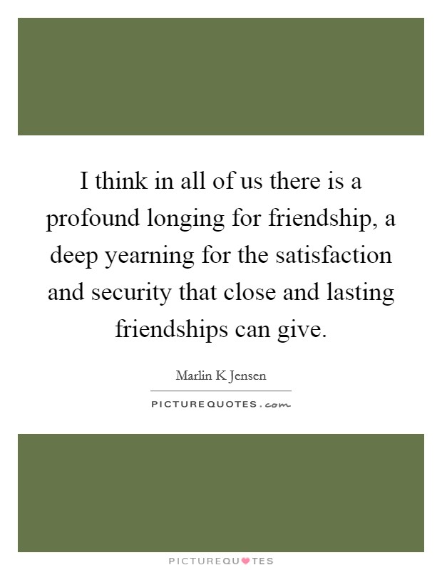 I think in all of us there is a profound longing for friendship, a deep yearning for the satisfaction and security that close and lasting friendships can give. Picture Quote #1