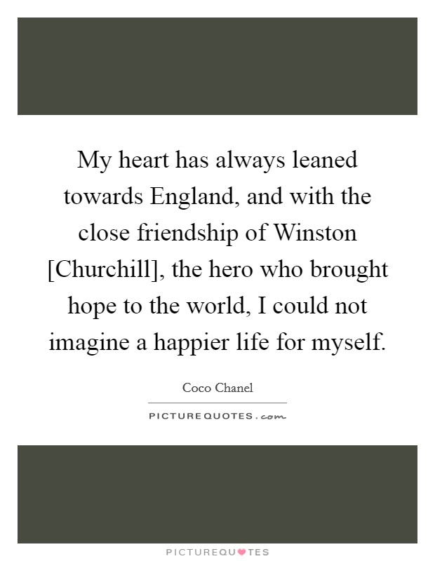 My heart has always leaned towards England, and with the close friendship of Winston [Churchill], the hero who brought hope to the world, I could not imagine a happier life for myself. Picture Quote #1