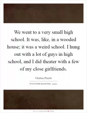 We went to a very small high school. It was, like, in a wooded house; it was a weird school. I hung out with a lot of guys in high school, and I did theater with a few of my close girlfriends Picture Quote #1