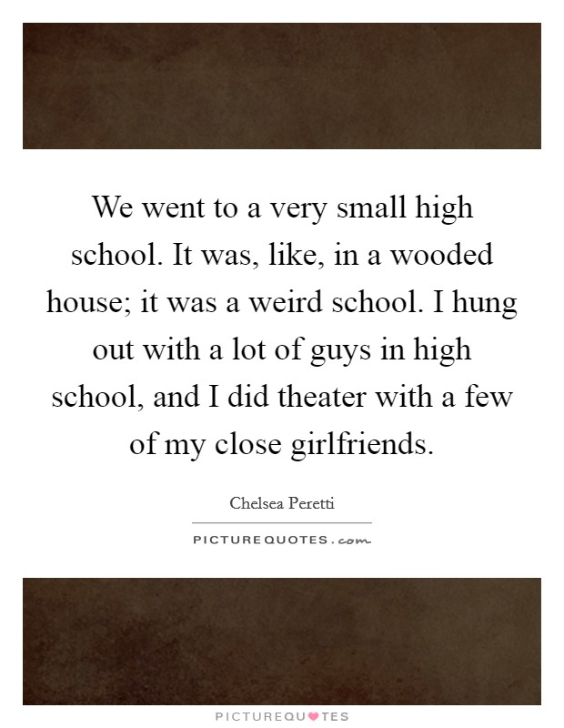We went to a very small high school. It was, like, in a wooded house; it was a weird school. I hung out with a lot of guys in high school, and I did theater with a few of my close girlfriends. Picture Quote #1